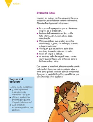 BLOQUE I16
Producto final
Empleen las tarjetas con las que presentaron su
exposición para elaborar un texto informativo.
Atiendan las siguientes indicaciones:
■ Incorporen las preguntas que se plantearon
después de la exposición.
■ Revisen si el texto está completo o si le
falta información. En este último caso,
complétenlo.
■ Utilicen palabras que ayuden a unir las
oraciones (y, o, pero, sin embargo, además,
así como, entonces).
■ Verifiquen que las palabras estén bien
escritas y la acentuación sea correcta.
■ Pasen en limpio el trabajo.
■ Al terminar todas las exposiciones pueden
reunir sus escritos en una antología para la
biblioteca de su salón.
Con base en el texto final, elaboren carteles donde
incluyan la información más importante sobre el
tema, para que sea conocida por sus compañeros.
Agreguen la fuente bibliográfica con el fin de que
consulten más sobre ese tema.
Logros del
proyecto
Comenta con tus compañeros:
● ¿Cuáles exposiciones
te parecieron más
interesantes y por qué?
● ¿Cómo te ayudaron las
preguntas para guiar la
búsqueda de información?
● ¿Qué dificultades
encontraste para hacer una
paráfrasis?
AB-ESP-4-P-001-160.indd 16 25/11/11 13:50
 