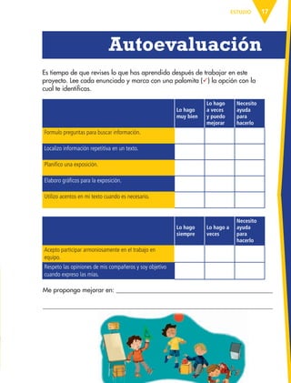 17ESTUDIO
Lo hago
muy bien
Lo hago
a veces
y puedo
mejorar
Necesito
ayuda
para
hacerlo
Formulo preguntas para buscar información.
Localizo información repetitiva en un texto.
Planifico una exposición.
Elaboro gráficos para la exposición.
Utilizo acentos en mi texto cuando es necesario.
Lo hago
siempre
Lo hago a
veces
Necesito
ayuda
para
hacerlo
Acepto participar armoniosamente en el trabajo en
equipo.
Respeto las opiniones de mis compañeros y soy objetivo
cuando expreso las mías.
Es tiempo de que revises lo que has aprendido después de trabajar en este
proyecto. Lee cada enunciado y marca con una palomita (ü) la opción con la
cual te identificas.
Autoevaluación
Me propongo mejorar en:
AB-ESP-4-P-001-160.indd 17 25/11/11 13:50
 