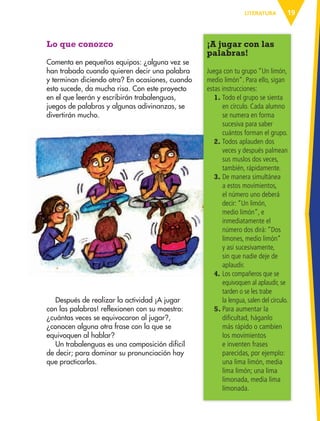 19LITERATURA
Lo que conozco
Comenta en pequeños equipos: ¿alguna vez se
han trabado cuando quieren decir una palabra
y terminan diciendo otra? En ocasiones, cuando
esto sucede, da mucha risa. Con este proyecto
en el que leerán y escribirán trabalenguas,
juegos de palabras y algunas adivinanzas, se
divertirán mucho.
¡A jugar con las
palabras!
Juega con tu grupo “Un limón,
medio limón”. Para ello, sigan
estas instrucciones:
1. Todo el grupo se sienta
en círculo. Cada alumno
se numera en forma
sucesiva para saber
cuántos forman el grupo.
2. Todos aplauden dos
veces y después palmean
sus muslos dos veces,
también, rápidamente.
3. De manera simultánea
a estos movimientos,
el número uno deberá
decir: “Un limón,
medio limón”, e
inmediatamente el
número dos dirá: “Dos
limones, medio limón”
y así sucesivamente,
sin que nadie deje de
aplaudir.
4. Los compañeros que se
equivoquen al aplaudir, se
tarden o se les trabe
la lengua, salen del círculo.
5. Para aumentar la
dificultad, háganlo
más rápido o cambien
los movimientos
e inventen frases
parecidas, por ejemplo:
una lima limón, media
lima limón; una lima
limonada, media lima
limonada.
Después de realizar la actividad ¡A jugar
con las palabras! reflexionen con su maestro:
¿cuántas veces se equivocaron al jugar?,
¿conocen alguna otra frase con la que se
equivoquen al hablar?
Un trabalenguas es una composición difícil
de decir; para dominar su pronunciación hay
que practicarlos.
AB-ESP-4-P-001-160.indd 19 25/11/11 13:50
 