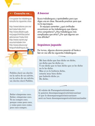 BLOQUE I20
A buscar
Busca trabalenguas y apréndetelos para que
digas uno en clase. Recuerda practicar para que
no te equivoques.
En equipos comenten: ¿qué similitudes
encontraron en los trabalenguas que dijeron
otros compañeros? ¿Hay trabalenguas más
complicados que otros? ¿Por qué algunos son
más difíciles?
Seguimos jugando
Por turnos, algunos alumnos pasarán al frente a
leer en voz alta los siguientes trabalenguas:
Consulta en…
Si te gustan los trabalenguas
consulta los siguientes sitios:
http://www.kokone.com.mx/
leer/traba/index.html
http://www.elbalero.gob.
mx/juegos/html/tlacuache/
adivinanzas/1traba.html
http://www.nacnet.org/
assunta/trabalen.htm
http://www.educar.org/
lengua/trabalenguas.asplengua/trabalenguas.asp
Pablito clavó un clavito
en la calva de un calvito,
en la calva de un calvito,
un clavito clavó Pablito.
Señor cómpreme coco.
Señor, cómpreme coco.
Yo no compro coco.
porque como poco coco,
y como poco coco como.
poco coco compro.
Al volcán de Parangaricutirimícuaro
lo quieren desemparangaricutirimicuarizar
el que lo desemparangatirimicuarizare
será un buen desemparangaricutirimicuarizador
Me han dicho que has dicho un dicho,
un dicho que he dicho yo.
Y ese dicho que te han dicho que yo he dicho
no lo he dicho.
Mas si yo lo hubiera dicho,
estaría muy bien dicho
por haberlo dicho yo.
He dicho.
AB-ESP-4-P-001-160.indd 20 25/11/11 13:50
 