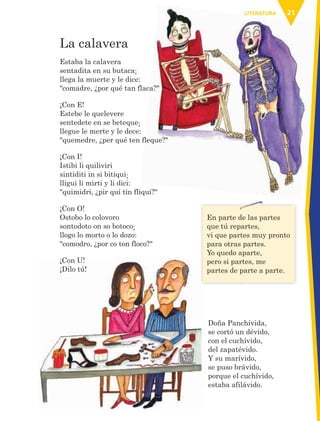 21LITERATURALITERATURA
La calavera
Estaba la calavera
sentadita en su butaca;
llega la muerte y le dice:
"comadre, ¿por qué tan flaca?"
¡Con E!
Estebe le quelevere
sentedete en se beteque;
llegue le merte y le dece:
"quemedre, ¿per qué ten fleque?"
¡Con I!
Istibi li quiliviri
sintiditi in si bitiqui;
lligui li mirti y li dici:
"quimidri, ¿pir quí tin fliqui?"
¡Con O!
Ostobo lo colovoro
sontodoto on so botoco;
llogo lo morto o lo dozo:
"comodro, ¿por co ton floco?"
¡Con U!
¡Dilo tú!
¡Con U!
¡Dilo tú!
En parte de las partes
que tú repartes,
vi que partes muy pronto
para otras partes.
Yo quedo aparte,
pero si partes, me
partes de parte a parte.
Doña Panchívida,
se cortó un dévido,
con el cuchívido,
del zapatévido.
Y su marívido,
se puso brávido,
porque el cuchívido,
estaba afilávido.
AB-ESP-4-P-001-160.indd 21 25/11/11 13:50
 