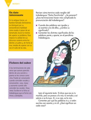 BLOQUE I22
Revisen cómo termina cada renglón del
trabalenguas "Doña Panchívida". ¿Se parecen?
¿Esas terminaciones hacen más complicada la
pronunciación del trabalenguas?
■ Cuando dos palabras son iguales y
se acentúa una de ellas, ¿cambia su
significado?
■ Comenten los distintos significados de las
palabras parte y aparte, en el penúltimo
trabalenguas.
Fichero del saber
A las terminaciones de cada
verso que suenan parecido
dentro de una canción o
poema se les conoce como
rima. Puede ser consonante
cuando coinciden vocales y
consonantes: casa, masa;
y asonante cuando sólo
coinciden las vocales: fresa,
meta. Escribe en tu ficha un
trabalenguas que se forme con
rimas y subráyalas.
Un dato
interesante
En la antigua Grecia, un
hombre llamado Demóstenes
se distinguió por su
extraordinaria habilidad
como orador.A pesar de ser
tartamudo, buscó la manera
de superar su problema. Para
mejorar la calidad de sus
discursos sostenía entre los
dientes un palito y, de frente al
mar, trataba de superar con su
voz el ruido de las olas.
Lean el siguiente texto: Tú dices que esa es tu
mochila, pero se parece a la mía, tú revísala y así
sabrás si es la tuya. Sí, si es roja, es la mía.
Comenten por qué las palabras tu y si están
escritas con acento y sin él. ¿Qué significan en
cada caso?
AB-ESP-4-P-001-160.indd 22 25/11/11 13:50
 