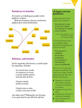 23LITERATURA
¡A jugar con las
palabras!
¿Recuerdas lo que son las
coplas? Lee la siguiente:
Ayer pasé por tu casa,
me dio olor a jazmín,
me asomé por tu ventana
y era tu calcetín.
Así cuentan y juegan en el sur de
Jalisco. México, Conafe,
(col. Literatura Infantil).
Es fácil de pronunciar, pero,
¿si se agregara alguna
terminación complicada para
hacerla más difícil?
Ayer pasé por tu
casdrividú,
me dio olor a
jazmidrividú,
me asomé por tu
ventanidrividú
y era tu calcetidrividú.
Ahora es su turno para que,
en equipos, transformen las
rimas de una copla o canción
popular para que sean más
difíciles de pronunciar.
● Pregunten a su familia
sobre alguna copla que
conozcan y escríbanla en
su cuaderno.
● Subrayen las rimas de la
copla.
● Sustituyan las rimas por la
terminación inventada.
● Lean la composición a
todo el grupo.
Palabras en familia
Al inventar su trabalenguas pueden incluir
palabras similares.
Observen el esquema. Une con una línea las
palabras de la misma familia léxica.
lima comer
librero
comida
limonada
comedero
libro
panadería
pan
limón
comensal
librería
panadero
Adivina, adivinador
Lee las siguientes adivinanzas y cuando sepas
las respuestas, ilústralas.
Un convento bien cerrado,
sin campanas y sin torres;
y muchas monjitas adentro
haciendo dulce de flores.
Chiquito, redondo,
barrilito sin fondo.
Chiquito como un ratón,
y cuida la casa como un león.
¿Se saben otras? Platíquenlas con el grupo,
a ver quién dice la más difícil de adivinar.
AB-ESP-4-P-001-160.indd 23 25/11/11 13:50
 