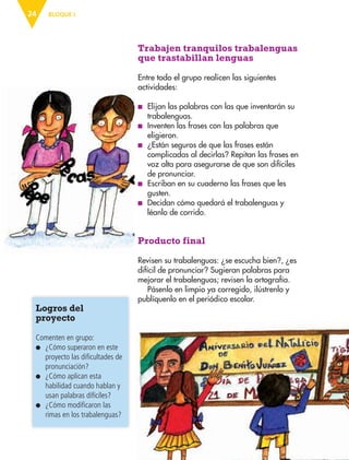 BLOQUE I24
Trabajen tranquilos trabalenguas
que trastabillan lenguas
Entre todo el grupo realicen las siguientes
actividades:
■ Elijan las palabras con las que inventarán su
trabalenguas.
■ Inventen las frases con las palabras que
eligieron.
■ ¿Están seguros de que las frases están
complicadas al decirlas? Repitan las frases en
voz alta para asegurarse de que son difíciles
de pronunciar.
■ Escriban en su cuaderno las frases que les
gusten.
■ Decidan cómo quedará el trabalenguas y
léanlo de corrido.
Producto final
Revisen su trabalenguas: ¿se escucha bien?, ¿es
difícil de pronunciar? Sugieran palabras para
mejorar el trabalenguas; revisen la ortografía.
Pásenlo en limpio ya corregido, ilústrenlo y
publíquenlo en el periódico escolar.
Logros del
proyecto
Comenten en grupo:
● ¿Cómo superaron en este
proyecto las dificultades de
pronunciación?
● ¿Cómo aplican esta
habilidad cuando hablan y
usan palabras difíciles?
● ¿Cómo modificaron las
rimas en los trabalenguas?
AB-ESP-4-P-001-160.indd 24 25/11/11 13:50
 