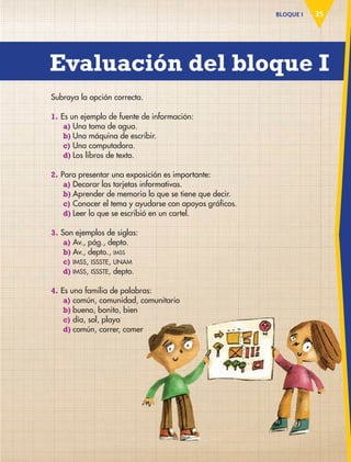35BLOQUE I
Subraya la opción correcta.
1. Es un ejemplo de fuente de información:
a) Una toma de agua.
b) Una máquina de escribir.
c) Una computadora.
d) Los libros de texto.
2. Para presentar una exposición es importante:
a) Decorar las tarjetas informativas.
b) Aprender de memoria lo que se tiene que decir.
c) Conocer el tema y ayudarse con apoyos gráficos.
d) Leer lo que se escribió en un cartel.
3. Son ejemplos de siglas:
a) Av., pág., depto.
b) Av., depto., IMSS
c) IMSS, ISSSTE, UNAM
d) IMSS, ISSSTE, depto.
4. Es una familia de palabras:
a) común, comunidad, comunitario
b) bueno, bonito, bien
c) día, sol, playa
d) común, correr, comercomún, correr, comer
Evaluación del bloque I
AB-ESP-4-P-001-160.indd 35 25/11/11 13:50
 