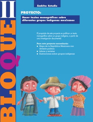 BLOQUE II36
BLOQUEII
El propósito de este proyecto es publicar un texto
monográfico sobre un grupo indígena, a partir de
una investigación documental.
Para este proyecto necesitarás:
● Mapa de la República Mexicana con
división política
● Libros y revistas
● Ilustraciones sobre grupos indígenas
Ámbito: Estudio
PROYECTO:
Hacer textos monográﬁcos sobre
diferentes grupos indígenas mexicanos
AB-ESP-4-P-001-160.indd 36 25/11/11 13:50
 