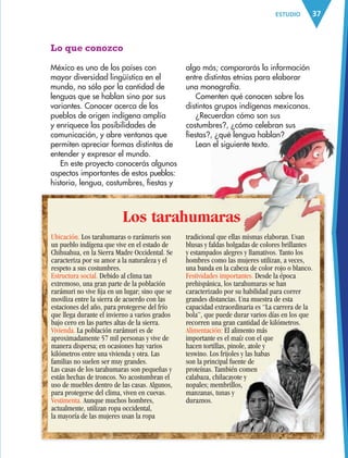 37ESTUDIO
Ubicación. Los tarahumaras o rarámuris son
un pueblo indígena que vive en el estado de
Chihuahua, en la Sierra Madre Occidental. Se
caracteriza por su amor a la naturaleza y el
respeto a sus costumbres.
Estructura social. Debido al clima tan
extremoso, una gran parte de la población
rarámuri no vive ﬁja en un lugar; sino que se
moviliza entre la sierra de acuerdo con las
estaciones del año, para protegerse del frío
que llega durante el invierno a varios grados
bajo cero en las partes altas de la sierra.
Vivienda. La población rarámuri es de
aproximadamente 57 mil personas y vive de
manera dispersa; en ocasiones hay varios
kilómetros entre una vivienda y otra. Las
familias no suelen ser muy grandes.
Las casas de los tarahumaras son pequeñas y
están hechas de troncos. No acostumbran el
uso de muebles dentro de las casas. Algunos,
para protegerse del clima, viven en cuevas.
Vestimenta. Aunque muchos hombres,
actualmente, utilizan ropa occidental,
la mayoría de las mujeres usan la ropa
Lo que conozco
México es uno de los países con
mayor diversidad lingüística en el
mundo, no sólo por la cantidad de
lenguas que se hablan sino por sus
variantes. Conocer acerca de los
pueblos de origen indígena amplía
y enriquece las posibilidades de
comunicación, y abre ventanas que
permiten apreciar formas distintas de
entender y expresar el mundo.
En este proyecto conocerás algunos
aspectos importantes de estos pueblos:
historia, lengua, costumbres, fiestas y
algo más; compararás la información
entre distintas etnias para elaborar
una monografía.
Comenten qué conocen sobre los
distintos grupos indígenas mexicanos.
¿Recuerdan cómo son sus
costumbres?, ¿cómo celebran sus
fiestas?, ¿qué lengua hablan?
Lean el siguiente texto.
Los tarahumaras
tradicional que ellas mismas elaboran. Usan
blusas y faldas holgadas de colores brillantes
y estampados alegres y llamativos. Tanto los
hombres como las mujeres utilizan, a veces,
una banda en la cabeza de color rojo o blanco.
Festividades importantes. Desde la época
prehispánica, los tarahumaras se han
caracterizado por su habilidad para correr
grandes distancias. Una muestra de esta
capacidad extraordinaria es “La carrera de la
bola”, que puede durar varios días en los que
recorren una gran cantidad de kilómetros.
Alimentación: El alimento más
importante es el maíz con el que
hacen tortillas, pinole, atole y
teswino. Los frijoles y las habas
son la principal fuente de
proteínas. También comen
calabaza, chilacayote y
nopales; membrillos,
manzanas, tunas y
duraznos.
AB-ESP-4-P-001-160.indd 37 25/11/11 13:50
 