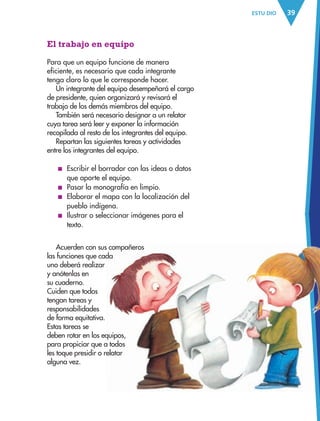 39ESTU DIO
El trabajo en equipo
Para que un equipo funcione de manera
eficiente, es necesario que cada integrante
tenga claro lo que le corresponde hacer.
Un integrante del equipo desempeñará el cargo
de presidente, quien organizará y revisará el
trabajo de los demás miembros del equipo.
También será necesario designar a un relator
cuya tarea será leer y exponer la información
recopilada al resto de los integrantes del equipo.
Repartan las siguientes tareas y actividades
entre los integrantes del equipo.
■ Escribir el borrador con las ideas o datos
que aporte el equipo.
■ Pasar la monografía en limpio.
■ Elaborar el mapa con la localización del
pueblo indígena.
■ Ilustrar o seleccionar imágenes para el
texto.
Acuerden con sus compañeros
las funciones que cada
uno deberá realizar
y anótenlas en
su cuaderno.
Cuiden que todos
tengan tareas y
responsabilidades
de forma equitativa.
Estas tareas se
deben rotar en los equipos,
para propiciar que a todos
les toque presidir o relatar
alguna vez.
AB-ESP-4-P-001-160.indd 39 25/11/11 13:50
 