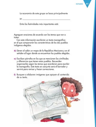 41ESTUDIO
La economía de este grupo se basa principalmente
en
Entre las festividades más importantes está
Agreguen oraciones de acuerdo con los temas que van a
tratar.
Con esta información escribirán un texto monográfico
en el que compararán las características de los dos pueblos
indígenas elegidos.
d) Lleven al salón un mapa de la República Mexicana y en él
señalen el lugar donde se encuentran los pueblos elegidos.
e) Escriban párrafos en los que se mencionen las similitudes
y diferencias que tienen estos pueblos. Recuerden
organizarlos según los temas que acordaron para escribir
la monografía. Este texto en conjunto será el borrador y
servirá para revisar y hacer correcciones.
f) Busquen o elaboren imágenes que apoyen el contenido
de su texto.
AB-ESP-4-P-001-160.indd 41 25/11/11 13:50
 