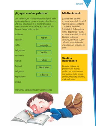 43ESTUDIO
¡A jugar con las palabras!
Con seguridad, en su texto emplearon algunas de las
siguientes palabras, que están en desorden. Une con
una línea las palabras de la misma familia que
se encuentran en los recuadros. Pon atención a la
forma en la que están escritas.
Hablantes
Vestuario
Habla
Indigenismo
Vestimenta
Hábitat
Regional
Indigenista
Regionalismo
Lengua
Intercambia las respuestas con tus compañeros.
Mi diccionario
¿Cuál de estas palabras
encontrarías en el diccionario?
Región o regiones, indígena
o indígenas, festividad o
festividades? De la siguiente
familia de palabras, ¿cuáles
encontrarías en el diccionario?
Vestidos, vestimenta,
vestuario, vestiduras. ¿Cómo
definirías en tu diccionario
una palabra, en singular o en
plural?
Región
Vestido
Lenguaje
Hablar
Indígena
Habitantes
Un dato
interesante
La cocina indígena ha
proporcionado muchos
productos a la gastronomía
internacional, como tomate,
jitomate, chocolate, aguacate,
chicle, café, maíz...
AB-ESP-4-P-001-160.indd 43 25/11/11 13:50
 