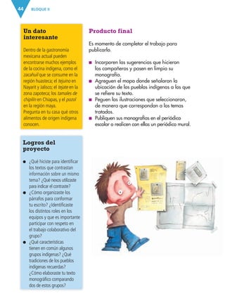 BLOQUE II44
Producto final
Es momento de completar el trabajo para
publicarlo.
■ Incorporen las sugerencias que hicieron
los compañeros y pasen en limpio su
monografía.
■ Agreguen el mapa donde señalaron la
ubicación de los pueblos indígenas a los que
se refiere su texto.
■ Peguen las ilustraciones que seleccionaron,
de manera que correspondan a los temas
tratados.
■ Publiquen sus monografías en el periódico
escolar o realicen con ellas un periódico mural.
Un dato
interesante
Dentro de la gastronomía
mexicana actual pueden
encontrarse muchos ejemplos
de la cocina indígena, como el
zacahuil que se consume en la
región huasteca; el tejuino en
Nayarit y Jalisco; el tejate en la
zona zapoteca; los tamales de
chipilín en Chiapas, y el pozol
en la región maya.
Pregunta en tu casa qué otros
alimentos de origen indígena
conocen.
Logros del
proyecto
● ¿Qué hiciste para identificar
los textos que contrastan
información sobre un mismo
tema? ¿Qué nexos utilizaste
para indicar el contraste?
● ¿Cómo organizaste los
párrafos para conformar
tu escrito? ¿Identificaste
los distintos roles en los
equipos y que es importante
participar con respeto en
el trabajo colaborativo del
grupo?
● ¿Qué características
tienen en común algunos
grupos indígenas? ¿Qué
tradiciones de los pueblos
indígenas recuerdas?
¿Cómo elaboraste tu texto
monográfico comparando
dos de estos grupos?
AB-ESP-4-P-001-160.indd 44 25/11/11 13:50
 
