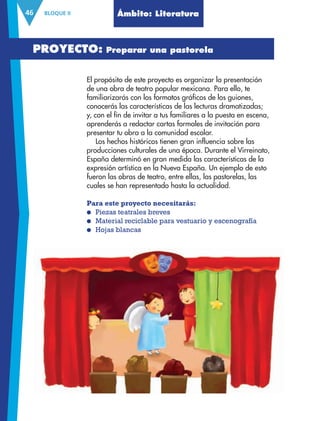 BLOQUE II46 Ámbito: Literatura
El propósito de este proyecto es organizar la presentación
de una obra de teatro popular mexicana. Para ello, te
familiarizarás con los formatos gráficos de los guiones,
conocerás las características de las lecturas dramatizadas;
y, con el fin de invitar a tus familiares a la puesta en escena,
aprenderás a redactar cartas formales de invitación para
presentar tu obra a la comunidad escolar.
Los hechos históricos tienen gran influencia sobre las
producciones culturales de una época. Durante el Virreinato,
España determinó en gran medida las características de la
expresión artística en la Nueva España. Un ejemplo de esto
fueron las obras de teatro, entre ellas, las pastorelas, las
cuales se han representado hasta la actualidad.
Para este proyecto necesitarás:
● Piezas teatrales breves
● Material reciclable para vestuario y escenografía
● Hojas blancas
PROYECTO: Preparar una pastorela
AB-ESP-4-P-001-160.indd 46 25/11/11 13:50
 