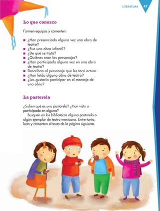 47LITERATURA
Lo que conozco
Formen equipos y comenten:
■ ¿Han presenciado alguna vez una obra de
teatro?
■ ¿Fue una obra infantil?
■ ¿De qué se trató?
■ ¿Quiénes eran los personajes?
■ ¿Han participado alguna vez en una obra
de teatro?
■ Describan al personaje que les tocó actuar.
■ ¿Han leído alguna obra de teatro?
■ ¿Les gustaría participar en el montaje de
una obra?
La pastorela
¿Saben qué es una pastorela? ¿Han visto o
participado en alguna?
Busquen en las bibliotecas alguna pastorela o
algún ejemplar de teatro mexicano. Entre tanto,
lean y comenten el texto de la página siguiente.
AB-ESP-4-P-001-160.indd 47 25/11/11 13:50
 