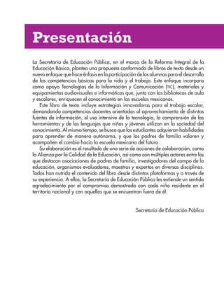 Presentación
La Secretaría de Educación Pública, en el marco de la Reforma Integral de la
Educación Básica, plantea una propuesta conformada de libros de texto desde un
nuevo enfoque que hace énfasis en la participación de los alumnos para el desarrollo
de las competencias básicas para la vida y el trabajo. Este enfoque incorpora
como apoyo Tecnologías de la Información y Comunicación (TIC), materiales y
equipamientos audiovisuales e informáticos que, junto con las bibliotecas de aula
y escolares, enriquecen el conocimiento en las escuelas mexicanas.
Este libro de texto incluye estrategias innovadoras para el trabajo escolar,
demandando competencias docentes orientadas al aprovechamiento de distintas
fuentes de información, el uso intensivo de la tecnología, la comprensión de las
herramientas y de los lenguajes que niños y jóvenes utilizan en la sociedad del
conocimiento. Al mismo tiempo, se busca que los estudiantes adquieran habilidades
para aprender de manera autónoma, y que los padres de familia valoren y
acompañen el cambio hacia la escuela mexicana del futuro.
Su elaboración es el resultado de una serie de acciones de colaboración, como
la Alianza por la Calidad de la Educación, así como con múltiples actores entre los
que destacan asociaciones de padres de familia, investigadores del campo de la
educación, organismos evaluadores, maestros y expertos en diversas disciplinas.
Todos han nutrido el contenido del libro desde distintas plataformas y a través de
su experiencia. A ellos, la Secretaría de Educación Pública les extiende un sentido
agradecimiento por el compromiso demostrado con cada niño residente en el
territorio nacional y con aquellos que se encuentran fuera de él.
Secretaría de Educación Pública
AB-ESP-4-P-001-160.indd 3 25/11/11 13:50
 