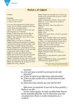 BLOQUE II48
Anónimo
Personajes
• Perico (chico de 8 o 9 años)
• Viajero (hombre maduro)
Se ve una calle cualquiera de la ciudad. Entra el
Viajero, con una maleta y mirando en todas direc-
ciones. Al poco rato aparece Perico.
Viajero: (Con voz amable). Por favor, niño, ¿qué
debo tomar para ir a la estación?
Perico: No debe tomar nada. Si toma algo, en
lugar de ir a la estación se va a ir a la cárcel.
Viajero: (Algo extrañado). Quiero decir, en qué
bus tengo que subirme.
Perico: Bueno, en el que va a la estación.
Viajero: Escúchame, niño: que para ir a la estación
tengo que tomar un bus ya lo sabía muy bien. Lo que
quiero saber es en dónde tengo que tomar el bus.
Perico: (Despreciativo). ¡Qué pregunta! En la pa-
rada de los buses, por supuesto. A no ser que usted
lo sepa tomar cuando se está moviendo.
Viajero: Sí, sí, pero, ¿por dónde pasa el bus?
Perico: ¡Por la calle! ¡Eso lo sabe todo el mundo!
¿Por dónde quiere que pase? ¿Por la vereda?
Viajero: (Poniéndose nervioso). Mira: Si tú tuvieras
que ir a la estación para salir de viaje, ¿qué harías?
Perico: Iría a despedirme de mi papá y mi mamá.
Viajero: Bien, bien, ¿y después?
Perico: Después me despediría de mi tía Rosa, que
siempre me da mil pesos cada vez que voy a verla,
y después iría a donde…
Viajero: (Desesperado, gritando). ¡Mamma mía!
Perico: No, a ver su mamá no iría, porque ni
siquiera la conozco.
Viajero: Pero dime: ¿Nunca has estado en la
estación?
Perico: Sí, muchas veces.
Viajero: ¿Y te fuiste en bus?
Perico: ¡Claro!
Viajero: (Con cara de alivio). ¡Por ﬁn! ¿Y qué decía
el letrero del bus?
Perico: Decía: “Prohibido hablar con el conductor”.
Viajero: ¡Por fuera! ¡Quiero decir por fuera! Cuando
te subiste, ¿no te ﬁjaste qué decía el bus por fuera?
Perico: Decía que los jabones Alba son los que
limpian mejor. Era un letrero enorme.
Viajero: ¡El letrero del recorrido! ¿Qué decía el
letrero del recorrido del bus?
Perico: Los letreros nunca dicen nada.
Viajero: (Mirando el reloj). Por tu culpa voy a
perder el tren.
Perico: Bueno, en qué quedamos: ¿quiere subirse
al bus o al tren?
Viajero: (Mordiéndose los dedos). ¡¡¡Aaaaahhhh!!!!
(Sale de la escena, seguido de Perico)
Perico y el viajero
Comenten:
■ ¿Con qué signo se señala la participación de cada
personaje?
■ ¿Cómo se indica lo que debe hacer cada personaje?
■ ¿Cómo se sabe cuándo entra y sale del escenario cada
personaje?
■ ¿Qué otros textos conocen que usen este formato?
Seleccionen una pastorela, la que más les haya gustado, y
léanla en voz alta.
Formen nuevos equipos. En cada uno debe haber lectores
de tres pastorelas diferentes. Con la información que cada
uno proporcione, llenen un cuadro comparativo en su
cuaderno.
Rubén Unda, (comp.) Teatro escolar representable I,
México, SEP-Arrayán, 2004 (Libros del Rincón).
AB-ESP-4-P-001-160.indd 48 25/11/11 13:50
 