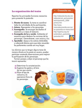 49LITERATURA
La organización del teatro
Repartan las principales funciones necesarias
para presentar la pastorela:
1. Director de escena. Su tarea es coordinar
todas las actividades de los participantes.
2. Actores. Representan a los personajes.
3. Escenógrafos. Se encargan de diseñar el
escenario y a veces el vestuario.
4. Encargados de luz y sonido. Ambientan el
escenario para destacar las acciones de los
personajes. Generalmente, usan música y luz.
5. Apuntador. Apoya a los actores dictándoles
o colocando letreros para que éstos recuerden
los parlamentos cuando son muy largos.
Los alumnos que no tengan alguna tarea de
manera directa en la puesta en escena, pueden
participar anotando observaciones para mejorar
la participación de los personajes.
Formen parejas y elijan al personaje que les
tocará representar.
a) Determinen la caracterización.
b) Sugieran los gestos y el tono
de voz que usarán.
c) Elijan el tipo de
vestuario y la
apariencia física de
los personajes.
Consulta en…
http://redescolar.ilce.edu.mx/
redescolar/act_permanentes/
teatro/pastorela_2006/
primera.htm
http://www.
mexicodesconocido.com.mx/
las-pastorelas-en-mexico.html
http://sepiensa.org.mx/
contenidos/s_pastorelas/
pastorelas.htm
contenidos/s_pastorelas/
AB-ESP-4-P-001-160.indd 49 25/11/11 13:50
 