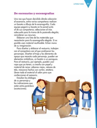 51LITERA TURA
De escenarios y escenografías
Una vez que hayan decidido dónde colocarán
el escenario, entre varios compañeros realicen
un boceto o dibujo de la escenografía. Cada
equipo pegará su boceto en la pared junto
al de sus compañeros; seleccionen el más
adecuado para la trama de la pastorela elegida;
consideren sus recursos.
Elaboren una lista de los materiales que
necesitarán para la escenografía elegida. Si es
posible usen material reutilizable. Echen mano
de su imaginación.
Para diseñar y elaborar el vestuario, trabajen
con el compañero con el que analizaron los
personajes. Diseñen el traje y los elementos de
apoyo que necesita cada personaje, pueden ser
elementos simbólicos, un bastón o un paraguas.
Para el vestuario, por ejemplo, pueden usar
ropa que ya tienen, o crearla con papel y
material de reúso: sábanas viejas, retazos de
tela, máscaras hechas con cartón, etcétera.
Lleven todo el material al salón para que
confeccionen el vestuario.
Estudien los diálogos
de su personaje y
las indicaciones que
están entre paréntesis
(acotaciones).
AB-ESP-4-P-001-160.indd 51 25/11/11 13:50
 