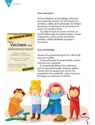 BLOQUE II52
HOY FUNCIÓN DE TEATRO
EscritaÊy Êdir igidaÊpor :Ê
ErnestoÊRa œl ÊP Ž rezÊGr anados
ConÊl aÊa ctuaci—n Êe specialÊde :Ê
Rosal’a ÊGon z‡ lez
LosÊe speramosÊa Êl asÊ5:00Êpm
CuotaÊde Êr ecuperaci—n :Ê$ 50
¡NO FALTEN!
“Mis
extraterrestres”
sonvecinos
Los ensayos
Ya han trabajado con los diálogos, ahora les
toca revisar las acciones, los movimientos, las
entradas y salidas de los personajes, los tiempos
de escena y el momento en el que entrarán la
música, los sonidos y la luz.
Si pueden ensayar en varias ocasiones, la
función saldrá mejor. En el último ensayo, monten
el escenario y revisen que los movimientos,
entradas y salidas planeadas se ajusten a
los espacios.
Los invitados
Revisen el funcionamiento de la luz y del sonido
para que no fallen.
¡Primera llamada! En grupo decidan cuántas
funciones van a presentar.
Es momento de elaborar las invitaciones
para la comunidad escolar (maestros, padres,
alumnos de otros grupos) que asistirá a la
presentación de su pastorela. ¿Qué te parece si
les diriges una carta para invitarlos?
AB-ESP-4-P-001-160.indd 52 25/11/11 13:50
 
