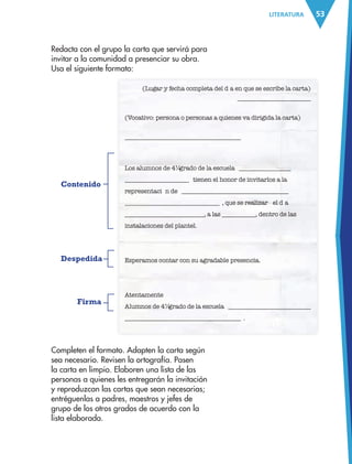 53LITERATURA 53
Redacta con el grupo la carta que servirá para
invitar a la comunidad a presenciar su obra.
Usa el siguiente formato:
(Lugar y fecha completa del d’ a en que se escribe la carta)
________________________
(Vocativo: persona o personas a quienes va dirigida la carta)
______________________________________
Los alumnos de 4¼ grado de la escuela Ò _________________
_____________________Ó tienen el honor de invitarlos a la
representaci— n de Ò ___________________________________
_______________________________Ó , que se realizar‡ el d’ a
__________________________, a las ___________, dentro de las
instalaciones del plantel.
Esperamos contar con su agradable presencia.
Atentamente
Alumnos de 4¼ grado de la escuela Ò ___________________________
______________________________________Ó .
Completen el formato. Adapten la carta según
sea necesario. Revisen la ortografía. Pasen
la carta en limpio. Elaboren una lista de las
personas a quienes les entregarán la invitación
y reproduzcan las cartas que sean necesarias;
entréguenlas a padres, maestros y jefes de
grupo de los otros grados de acuerdo con la
lista elaborada.
Contenido
Despedida
Firma
AB-ESP-4-P-001-160.indd 53 25/11/11 13:50
 