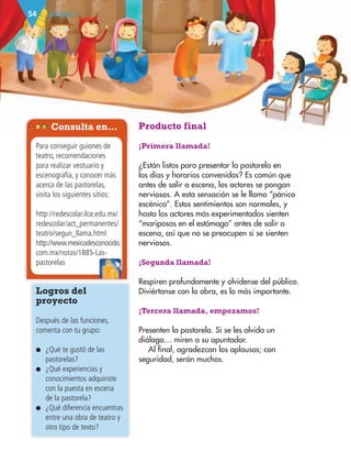 BLOQUE II54
Producto final
¡Primera llamada!
¿Están listos para presentar la pastorela en
los días y horarios convenidos? Es común que
antes de salir a escena, los actores se pongan
nerviosos. A esta sensación se le llama “pánico
escénico”. Estos sentimientos son normales, y
hasta los actores más experimentados sienten
“mariposas en el estómago” antes de salir a
escena, así que no se preocupen si se sienten
nerviosos.
¡Segunda llamada!
Respiren profundamente y olvídense del público.
Diviértanse con la obra, es lo más importante.
¡Tercera llamada, empezamos!
Presenten la pastorela. Si se les olvida un
diálogo… miren a su apuntador.
Al final, agradezcan los aplausos; con
seguridad, serán muchos.
Logros del
proyecto
Después de las funciones,
comenta con tu grupo:
● ¿Qué te gustó de las
pastorelas?
● ¿Qué experiencias y
conocimientos adquiriste
con la puesta en escena
de la pastorela?
● ¿Qué diferencia encuentras
entre una obra de teatro y
otro tipo de texto?
Consulta en…
Para conseguir guiones de
teatro, recomendaciones
para realizar vestuario y
escenografía, y conocer más
acerca de las pastorelas,
visita los siguientes sitios:
http://redescolar.ilce.edu.mx/
redescolar/act_permanentes/
teatro/segun_llama.html
http://www.mexicodesconocido.
com.mx/notas/1885-Las-
pastorelas
com.mx/notas/1885-Las-
AB-ESP-4-P-001-160.indd 54 25/11/11 13:51
 