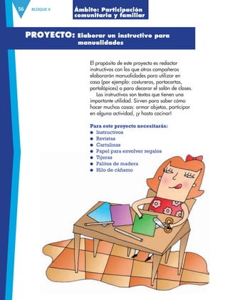 BLOQUE II56
El propósito de este proyecto es redactar
instructivos con los que otros compañeros
elaborarán manualidades para utilizar en
casa (por ejemplo: costureros, portacartas,
portalápices) o para decorar el salón de clases.
Los instructivos son textos que tienen una
importante utilidad. Sirven para saber cómo
hacer muchas cosas: armar objetos, participar
en alguna actividad, ¡y hasta cocinar!
Para este proyecto necesitarás:
● Instructivos
● Revistas
● Cartulinas
● Papel para envolver regalos
● Tijeras
● Palitos de madera
● Hilo de cáñamo
● Papel para envolver regalos
● Tijeras
● Palitos de madera
● Hilo de cáñamo
Ámbito: Participación
comunitaria y familiar
PROYECTO: Elaborar un instructivo para
manualidades
AB-ESP-4-P-001-160.indd 56 25/11/11 13:51
 