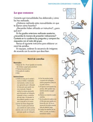 57PARTICIPACIÓN COMUNITARIA Y FAMILIAR
Materiales
• Hojas de 18 x 18 cm (pueden ser recortes
de revistas o papel para envolver)
• Tijeras de punta roma
• Dos palos de madera
• Hilo
Lo que conozco
Comenta qué manualidades has elaborado y cómo
las has realizado.
¿Hubieras realizado estas manualidades sin que
te dijeran cómo hacerlas?
¿Recuerdas haber utilizado un instructivo?, ¿para
qué era?
En los grados anteriores realizaste recetarios,
¿recuerdas la manera de presentar indicaciones?
Contesta en tu cuaderno las preguntas y compara las
respuestas con el resto del grupo.
Revisa el siguiente instructivo para elaborar un
móvil de estrellas.
En equipos, ordenen la secuencia de imágenes
de acuerdo con la acción que describen.
Móvil de estrellas
Instrucciones
1.Dobla la hoja por la mitad y
marca el doblez. Extiéndela
nuevamente, realiza la mis-
ma operación pero volteando
la hoja para que quede una
cruz marcada. Después
realiza la misma operación
pero formando un triángulo,
extiende la hoja y continúa
del otro lado. Al extender la
hoja deberá quedar un aste-
risco marcado en el centro.
2.Junta las líneas diagonales
hacia el centro para formar
una estrella de cuatro puntas.
3.Junta cada una de las puntas
para que quede un triángulo.
4.Con las puntas juntas
a manera de triángulo,
realiza pequeños cortes en
la parte externa.
5.Al separar nuevamente las
puntas, debe quedar una
estrella similar al papel
picado.
6.Elabora un total de cuatro
estrellas.
7.Ata los palos de madera con
el hilo para que queden en
forma de cruz. De los ex-
tremos de los palos amarra
hilos de distinto largo.
8.Cuelga las estrellas de los
hilos y ya está, un lindo y
económico móvil.
AB-ESP-4-P-001-160.indd 57 25/11/11 13:51
 