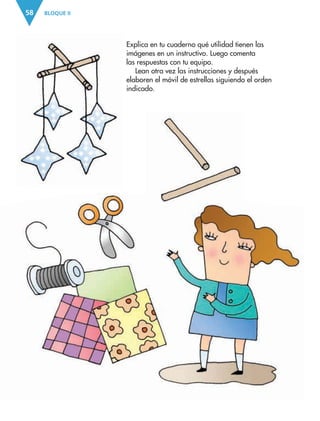 BLOQUE II58
Explica en tu cuaderno qué utilidad tienen las
imágenes en un instructivo. Luego comenta
las respuestas con tu equipo.
Lean otra vez las instrucciones y después
elaboren el móvil de estrellas siguiendo el orden
indicado.
AB-ESP-4-P-001-160.indd 58 25/11/11 13:51
 