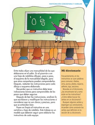 59PARTICIPACIÓN COMUNITARIA Y FAMILIAR
Entre todos elijan una manualidad de las que
elaboraron en el salón. En el pizarrón o en
una hoja de rotafolios dibujen, paso a paso,
el esquema de la manualidad elegida, para
que otros compañeros puedan comprenderlos.
Después, redacten las instrucciones para cada
dibujo o esquema elaborado.
Recuerden que un instructivo debe tener
indicaciones breves pero comprensibles de los
pasos que deben seguirse.
Después de leer las instrucciones, analicen lo
que escribieron y modifiquen las instrucciones si
consideran que no son claras y precisas, para
que se entiendan bien.
Pasen en limpio el instructivo en una
cartulina u hoja de rotafolio. Este trabajo es un
modelo que deberán seguir para elaborar los
instructivos de cada equipo.
Mi diccionario
Frecuentemente, en los
instructivos se usan palabras
poco comunes: ribetea,
orna, punza, platea, esparce,
adhiere, taja, secciona.
Búscalas en el diccionario,
¿las encontraste tal y como
están en los instructivos?
¿Cómo debes buscar los
verbos en un diccionario?
Busquen algunos verbos y
expongan sus conclusiones.
Acuerden cómo anotarán los
verbos que definirán en la
sección de su diccionario.
AB-ESP-4-P-001-160.indd 59 25/11/11 13:51
 