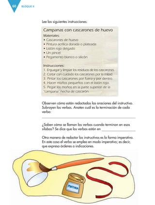 BLOQUE II60
Observen cómo están redactadas las oraciones del instructivo.
Subrayen los verbos. Anoten cuál es la terminación de cada
verbo:
¿Saben cómo se llaman los verbos cuando terminan en esas
sílabas? Se dice que los verbos están en
Otra manera de redactar los instructivos es la forma imperativa.
En este caso el verbo se emplea en modo imperativo; es decir,
que expresa órdenes o indicaciones.
Campanas con cascarones de huevo
Materiales:
• Cascarones de huevo
• Pintura acrílica dorada o plateada
• Listón rojo delgado
• Un pincel
• Pegamento blanco o silicón
Instrucciones:
1. Enjuagar y limpiar los residuos de los cascarones.
2. Cortar con cuidado los cascarones por la mitad.
3. Pintar los cascarones por fuera y por dentro.
4. Hacer moños pequeños con el listón rojo.
5. Pegar los moños en la parte superior de la
“campana” hecha de cascarón.
Lee las siguientes instrucciones:
AB-ESP-4-P-001-160.indd 60 25/11/11 13:51
 