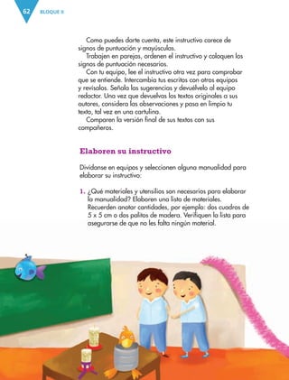 BLOQUE II62
Como puedes darte cuenta, este instructivo carece de
signos de puntuación y mayúsculas.
Trabajen en parejas, ordenen el instructivo y coloquen los
signos de puntuación necesarios.
Con tu equipo, lee el instructivo otra vez para comprobar
que se entiende. Intercambia tus escritos con otros equipos
y revísalos. Señala las sugerencias y devuélvelo al equipo
redactor. Una vez que devuelvas los textos originales a sus
autores, considera las observaciones y pasa en limpio tu
texto, tal vez en una cartulina.
Comparen la versión final de sus textos con sus
compañeros.
Elaboren su instructivo
Divídanse en equipos y seleccionen alguna manualidad para
elaborar su instructivo:
1. ¿Qué materiales y utensilios son necesarios para elaborar
la manualidad? Elaboren una lista de materiales.
Recuerden anotar cantidades, por ejemplo: dos cuadros de
5 x 5 cm o dos palitos de madera. Verifiquen la lista para
asegurarse de que no les falta ningún material.
AB-ESP-4-P-001-160.indd 62 25/11/11 13:51
 