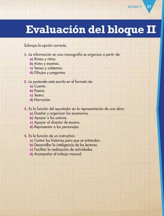Evaluación del bloque II
67BLOQUE II
Subraya la opción correcta.
1. La información en una monografía se organiza a partir de:
a) Rimas y ritmo.
b) Actos y escenas.
c) Temas y subtemas.
d) Dibujos y preguntas.
2. La pastorela está escrita en el formato de:
a) Cuento.
b) Poesía.
c) Teatro.
d) Narración.
3. Es la función del apuntador en la representación de una obra:
a) Diseñar y organizar los escenarios.
b) Apoyar a los actores.
c) Apoyar al director de escena.
d) Representar a los personajes.
4. Es la función de un instructivo:
a) Contar las historias para que se entiendan.
b) Desarrollar la inteligencia de los lectores.
c) Facilitar la realización de actividades.
d) Acompañar el trabajo manual.
AB-ESP-4-P-001-160.indd 67 25/11/11 13:51
 