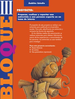 BLOQUEIII
El propósito de este proyecto es realizar una
entrevista para publicarla en el periódico
escolar. Para esto, planificarás una entrevista y
revisarás las formas de reportarla.
En los distintos medios de comunicación se
realizan entrevistas para obtener información
acerca de las experiencias y conocimientos de
las personas. Las entrevistas se usan también
para investigar.
Para este proyecto necesitarás:
l Hojas blancas
l Un sobre
l Una grabadora (opcional)
Ámbito: Estudio
PROYECTO:
Preparar, realizar y reportar una
entrevista a una persona experta en un
tema de interés
AB-ESP-4-P-001-160.indd 68 25/11/11 13:51
 