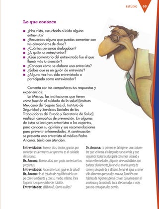 69ESTUDIO
Lo que conozco
■ ¿Has visto, escuchado o leído alguna
entrevista?
■ ¿Recuerdas alguna que puedas comentar con
tus compañeros de clase?
■ ¿Cuántas personas dialogaban?
■ ¿A quién se entrevistaba?
■ ¿Qué comentario del entrevistado fue el que
llamó más tu atención?
■ ¿Conoces cómo se elabora una entrevista?
■ ¿Sabes qué es un guión de entrevista?
■ ¿Alguna vez has sido entrevistado o
participado como entrevistador?
Comenta con tus compañeros tus respuestas y
experiencias.
En México, las instituciones que tienen
como función el cuidado de la salud (Instituto
Mexicano del Seguro Social, Instituto de
Seguridad y Servicios Sociales de los
Trabajadores del Estado y Secretaría de Salud)
realizan campañas de prevención. En algunas
de éstas se incluyen entrevistas a los expertos,
para conocer su opinión y sus recomendaciones
para prevenir enfermedades. A continuación
se presenta una entrevista al médico Pedro
Ancona. Léela con atención.
Entrevistador: Buenos días, doctor, gracias por
conceder esta entrevista cuyo tema es el cuidado
de la salud.
Dr. Ancona: Buenos días, con gusto contestaré tus
preguntas.
Entrevistador: Para comenzar, ¿qué es la salud?
Dr. Ancona: Es el estado de equilibrio del cuer-
po con el ambiente y con su medio interno. Para
lograrlo hay que establecer hábitos.
Entrevistador: ¿Hábitos? ¿Como cuáles?
Dr. Ancona:Loprimeroeslahigiene,unacostum-
brequeseformaalolargodenuestravida,yque
seguimostodoslosdíasparaconservarlasaludy
evitarenfermedades.Algunosdeestoshábitosson
bañarsediariamente,lavarselasmanosantesde
comerydespuésdeiralbaño,hervirelaguaycomer
sóloalimentospreparadosencasa.Tambiénson
hábitosdehigienecubrirseconunpañuelooconel
antebrazoylanarizolabocaalestornudarotoser,
paranocontagiaralosdemás.
AB-ESP-4-P-001-160.indd 69 25/11/11 13:51
 