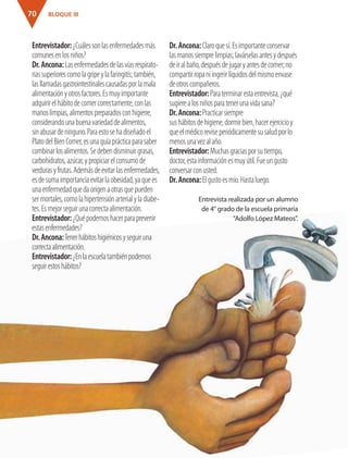 BLOQUE III70
Entrevistador:¿Cuálessonlasenfermedadesmás
comunesenlosniños?
Dr.Ancona:Lasenfermedadesdelasvíasrespirato-
riassuperiorescomolagripeylafaringitis;también,
lasllamadasgastrointestinalescausadasporlamala
alimentaciónyotrosfactores.Esmuyimportante
adquirirelhábitodecomercorrectamente,conlas
manoslimpias,alimentospreparadosconhigiene,
considerandounabuenavariedaddealimentos,
sinabusardeninguno.Paraestosehadiseñadoel
PlatodelBienComer,esunaguíaprácticaparasaber
combinarlosalimentos.Sedebendisminuirgrasas,
carbohidratos,azúcar,ypropiciarelconsumode
verdurasyfrutas.Ademásdeevitarlasenfermedades,
esdesumaimportanciaevitarlaobesidad,yaquees
unaenfermedadquedaorigenaotrasquepueden
sermortales,comolahipertensiónarterialyladiabe-
tes.Esmejorseguirunacorrectaalimentación.
Entrevistador:¿Quépodemoshacerparaprevenir
estasenfermedades?
Dr.Ancona:Tenerhábitoshigiénicosyseguiruna
correctaalimentación.
Entrevistador:¿Enlaescuelatambiénpodemos
seguirestoshábitos?
Dr.Ancona:Claroquesí.Esimportanteconservar
lasmanossiemprelimpias;lavárselasantesydespués
deiralbaño,despuésdejugaryantesdecomer;no
compartirropaniingerirlíquidosdelmismoenvase
deotroscompañeros.
Entrevistador:Paraterminarestaentrevista,¿qué
sugierealosniñosparatenerunavidasana?
Dr.Ancona:Practicarsiempre
sushábitosdehigiene,dormirbien,hacerejercicioy
queelmédicoreviseperiódicamentesusaludporlo
menosunavezalaño.
Entrevistador:Muchasgraciasporsutiempo,
doctor,estainformaciónesmuyútil.Fueungusto
conversarconusted.
Dr.Ancona:Elgustoesmío.Hastaluego.
Entrevista realizada por un alumno
de 4° grado de la escuela primaria
“Adolfo López Mateos”.
AB-ESP-4-P-001-160.indd 70 25/11/11 13:51
 