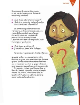 71ESTUDIO
Una manera de obtener información
es por medio de preguntas. Revisen la
entrevista y comenten:
■ ¿Qué desea saber el entrevistador?
■ ¿Qué otras preguntas harían al médico
para obtener más información?
Las entrevistas pueden ser escritas
y orales. Cuando son orales es necesario
transcribirlas; es decir, ponerlas por
escrito. En este caso, los signos de
puntuación son muy importantes.
Observen cómo han sido empleados en la
transcripción que leyeron.
■ ¿Qué signos se utilizaron?
■ ¿Qué utilidad tienen en el diálogo?
Revisen sus respuestas con el resto del grupo.
Antes de realizar una entrevista necesitan
elaborar un guión para tener claro qué datos se
quieren obtener. Para determinarlos comenten
con su maestro y con todo el grupo sobre qué
tema les parece que es importante conocer más.
Por ejemplo, revisen en el Bloque III de su
libro de Ciencias Naturales, donde se estudia
el tema “La cocción y descomposición de
los alimentos”, algunos subtemas como la
conservación de los alimentos.
AB-ESP-4-P-001-160.indd 71 25/11/11 13:51
 