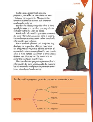 73ESTUDIO
Cada equipo presenta al grupo su
propuesta, con el fin de seleccionar un tema
y trabajar conjuntamente. Al argumentar,
tomen en cuenta las razones que anotaron
en el cuadro anterior.
Escriban las ideas principales sobre el tema
que eligieron en una cartulina que pegarán en
un lugar visible del salón de clases.
Analicen la información que conocen acerca
del tema y formulen preguntas para el experto.
Recuerden que sus respuestas deben ampliar la
información que ya tienen.
Por el modo de plantear una pregunta, hay
dos tipos de respuestas: abiertas y cerradas.
Las preguntas de respuesta abierta permiten al
entrevistado ofrecer una explicación más amplia
sobre el tema tratado y permiten al entrevistador
obtener más información. Por esta razón es
preferible usarlas en la entrevista.
Elaboren distintas preguntas para ampliar la
información del tema seleccionado. Su maestro
las irá anotando en el pizarrón para que entre
todos elijan las más adecuadas.
Escribe aquí las preguntas generales que ayuden a entender el tema.
Pregunta 1
Subtema 1
Pregunta 2
Pregunta 3
Subtema 2
Pregunta 4
Subtema 3 Pregunta 5
Tema
AB-ESP-4-P-001-160.indd 73 25/11/11 13:51
 