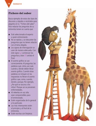 BLOQUE III74
Fichero del saber
Busca ejemplos de estos dos tipos de
discursos y cópialos o recórtalos para
pegarlos en tu "Fichero del saber".
Para redactar las preguntas de su
entrevista tomen en cuenta que:
● Esté seleccionado el experto
a quien entrevistarán.
● No se repitan, y se descarten las
preguntas que no tienen relación
con el tema elegido.
● Los signos de interrogación se
usen de manera adecuada. Con
este signo (¿) comienzan las
preguntas y éste (?) señala el
final.
● El acento gráfico se use
correctamente.Al preguntar, las
palabras qué, cómo, por qué,
cuándo y dónde deben llevar
acento gráfico. Cuando éstas
palabras se incluyen en las
respuestas no llevan el acento
gráfico: que, como, cuando,
donde y porque. Por ejemplo,
¿Por qué se vacuna a los
niños? Porque así se previenen
enfermedades.
● Al releerlas en voz alta
sean comprensibles para
el entrevistado.
● Estén organizadas de lo general
a lo particular.
● Las más interesantes estén
al principio y al final de la
entrevista.
● Estén escritas con limpieza.
AB-ESP-4-P-001-160.indd 74 25/11/11 13:51
 