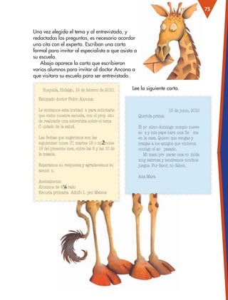 75ESTUDIOESTUDIO
Una vez elegido el tema y al entrevistado, y
redactadas las preguntas, es necesario acordar
una cita con el experto. Escriban una carta
formal para invitar al especialista a que asista a
su escuela.
Abajo aparece la carta que escribieron
varios alumnos para invitar al doctor Ancona a
que visitara su escuela para ser entrevistado.
Huejutla, Hidalgo, 15 de febrero de 2010.
Estimado doctor Pedro Ancona:
Le enviamos esta invitaci— n para solicitarle
que visite nuestra escuela, con el prop— sito
de realizarle una entrevista sobre el tema
ÒC uidado de la saludÓ.
Las fechas que sugerimos son las
siguientes: lunes 17, martes 18 o miŽ rcoles
19 del presente mes, entre las 8 y las 10 de
la ma–ana.
Esperamos su respuesta y agradecemos su
atenci— n.
Atentamente
Alumnos de 4¼ g rado
Escuela primaria Ò Adolfo L— pez MateosÓ
15 de junio, 2010
Querida prima:
El pr— ximo domingo cumplo nueve
a–o s y mis pap‡s har‡n una fie sta
en la casa. Quiero que vengas y
traigas a los amigos que vinieron
contigo el a–o pasado.
Mi mam‡ pre parar‡ una co mida
muy sabrosa y tendremos muchos
juegos. Por favor, no falten.
Ana Mar’a
Lee la siguiente carta.
AB-ESP-4-P-001-160.indd 75 25/11/11 13:51
 