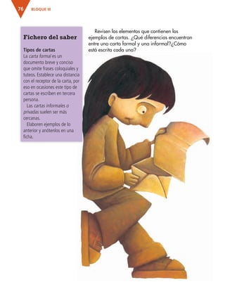 BLOQUE III76
Revisen los elementos que contienen los
ejemplos de cartas. ¿Qué diferencias encuentran
entre una carta formal y una informal?¿Cómo
está escrita cada una?
Fichero del saber
Tipos de cartas
La carta formal es un
documento breve y conciso
que omite frases coloquiales y
tuteos. Establece una distancia
con el receptor de la carta, por
eso en ocasiones este tipo de
cartas se escriben en tercera
persona.
Las cartas informales o
privadas suelen ser más
cercanas.
Elaboren ejemplos de lo
anterior y anótenlos en una
ficha.
AB-ESP-4-P-001-160.indd 76 25/11/11 13:51
 