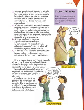 79ESTUDIO
Fichero del saber
Busca ejemplos de estos dos
tipos de discursos y cópialos
o pégalos en tu "Fichero del
saber".
1. Una vez que el invitado llegue a la escuela.
Las personas que fungen como edecanes lo
llevarán al salón donde estará preparada
una silla para él y otras para quienes lo
entrevistarán. Los demás alumnos serán
espectadores.
2. Al realizar la entrevista. Respeten los turnos,
las preguntas y los tiempos asignados en el
guión. Los encargados de tomar notas o de
grabar deben estar cerca del entrevistado y
tener una copia de las preguntas; anotarán la
respuesta junto a la pregunta.
3. Una vez concluida la entrevista.
Agradecerán a su invitado por
su participación y lo despedirán. Los
edecanes lo acompañarán a la salida y lo
invitarán a regresar en otra ocasión.
4. Es hora de hacer el reporte de la entrevista.
Pueden elaborarlo de dos maneras:
utilizando el discurso directo o el indirecto.
Si en el reporte de una entrevista se transcribe
el diálogo se dice que se emplea el discurso
directo; es decir, que todas las palabras se
escriben tal como las dijo el entrevistado.
Se emplea el discurso indirecto si las
respuestas del entrevistado se redactan
en tercera persona, por ejemplo: él
dijo que…
Cuando se mencionan las
palabras del entrevistado tal
como las dijo, se escriben entre
comillas (“ ”). A esta forma de
citar lo que dijo el entrevistado
se le denomina cita textual.
Discurso directo
Hagan
ejercicio.
Discurso indirecto
...Ê yÊ nosÊ dijo
queÊ deb’amos
hacerÊ ejercicio.
AB-ESP-4-P-001-160.indd 79 25/11/11 13:51
 