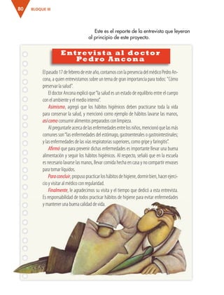 BLOQUE III80
Entrevista al doctor
Pedro Ancona
Este es el reporte de la entrevista que leyeron
al principio de este proyecto.
Elpasado17defebrerodeesteaño,contamosconlapresenciadelmédicoPedroAn-
cona, a quien entrevistamos sobre un tema de gran importancia para todos: "Cómo
preservar la salud".
El doctor Ancona explicó que“la salud es un estado de equilibrio entre el cuerpo
con el ambiente y el medio interno”.
Asimismo, agregó que los hábitos higiénicos deben practicarse toda la vida
para conservar la salud, y mencionó como ejemplo de hábitos lavarse las manos,
asícomo consumir alimentos preparados con limpieza.
Alpreguntarleacercadelasenfermedadesentrelosniños,mencionóquelasmás
comunes son“las enfermedades del estómago, gastroenterales o gastrointestinales;
y las enfermedades de las vías respiratorias superiores, como gripe y faringitis”.
Afirmó que para prevenir dichas enfermedades es importante llevar una buena
alimentación y seguir los hábitos higiénicos. Al respecto, señaló que en la escuela
es necesario lavarse las manos, llevar comida hecha en casa y no compartir envases
para tomar líquidos.
Paraconcluir,propusopracticarloshábitosdehigiene,dormirbien,hacerejerci-
cio y visitar al médico con regularidad.
Finalmente, le agradecimos su visita y el tiempo que dedicó a esta entrevista.
Es responsabilidad de todos practicar hábitos de higiene para evitar enfermedades
y mantener una buena calidad de vida.
AB-ESP-4-P-001-160.indd 80 25/11/11 13:51
 