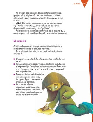 81ESTUDIO
Ya leyeron dos maneras de presentar una entrevista
(página 69 y página 80). Las dos contienen la misma
información, pero es distinto el modo de expresar lo que
se dice.
¿Qué diferencias encuentran entre las dos formas de
reportar la entrevista? ¿Cambia el uso de los signos
de puntuación entre una y otra? ¿Cómo?
Vuelve a leer el informe de entrevista de la página 80 y
observa para qué se utilizan las palabras escritas en cursivas.
El reporte
Ahora elaborarán en equipo un informe o reporte de la
entrevista utilizando el discurso indirecto.
En equipos de tres integrantes realicen las siguientes
actividades.
■ Elaboren el reporte de la o las preguntas que les hayan
tocado.
■ Revisen el informe. Observen que contenga todo lo que
el experto dijo. Completen la información que falte, y en
caso de que se haya grabado la entrevista, compárenla
con la grabación.
■ Redacten de forma indirecta las
respuestas; si es necesario,
incluyan alguna cita textual y
empleen las comillas.
■ Lean en voz alta las
respuestas redactadas por
todos los equipos y revisen
que el escrito coincida con lo
dicho por el entrevistado.
AB-ESP-4-P-001-160.indd 81 25/11/11 13:51
 