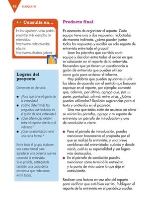 BLOQUE III82
Producto final
Es momento de organizar el reporte. Cada
equipo tiene una o dos respuestas redactadas
de manera indirecta, ¿cómo pueden juntar
todas las respuestas y escribir un solo reporte de
entrevista entre todo el grupo?
Lean los párrafos que escribió cada
equipo y decidan entre todos el orden en que
se colocarán en el reporte de la entrevista.
Recuerden que ya tienen un cuestionario o
guión de entrevista que pueden utilizar
como guía para ordenar el informe.
Hay palabras que pueden ayudarles a unir
las ideas de acuerdo con el sentido que busquen
expresar en el reporte, por ejemplo: comentó
que, además, por último, agregó que, por su
parte, puntualizó, afirmó, entre otras. ¿Cómo
pueden utilizarlas? Realicen sugerencias para el
texto y anótenlas en el pizarrón.
Una vez que todos estén de acuerdo en cómo
se unirán los párrafos, agrega a tu reporte de
entrevista un párrafo de introducción y uno
de conclusión o cierre.
■ Para el párrafo de introducción, puedes
mencionar brevemente el propósito por el
que se realizó la entrevista, y una breve
semblanza del entrevistado: cuándo y dónde
nació, cuál es su especialidad y sus logros
más destacados.
■ En el párrafo de conclusión puedes
mencionar cómo terminó la entrevista
y tu punto de vista sobre lo que dijo el
entrevistado.
Realicen una lectura en voz alta del reporte
para verificar que esté bien escrito. Publiquen el
reporte de la entrevista en el periódico escolar.
Logros del
proyecto
Comenten en plenaria:
● ¿Para qué sirve el guión de
la entrevista?
● ¿Cómo determinas las
preguntas que incluirás en
el guión de una entrevista?
● ¿Qué diferencias existen
entre el reporte directo y el
indirecto?
● ¿Qué características tiene
una carta formal?
Entre todo el grupo, elaboren
una carta formal para
agradecer a la persona que les
concedió la entrevista.
Si es posible, entréguenle
también una copia de la
entrevista que redactaron
entre todos.
Consulta en…
En los siguientes sitios podrás
encontrar más ejemplos de
entrevistas:
http://www.redescolar.ilce.
edu.mx
http://www.elbalero.gob.mxhttp://www.elbalero.gob.mx
AB-ESP-4-P-001-160.indd 82 25/11/11 13:51
 