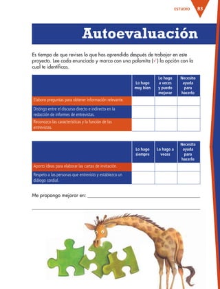 83ESTUDIO
Lo hago
muy bien
Lo hago
a veces
y puedo
mejorar
Necesito
ayuda
para
hacerlo
Elaboro preguntas para obtener información relevante.
Distingo entre el discurso directo e indirecto en la
redacción de informes de entrevistas.
Reconozco las características y la función de las
entrevistas.
Lo hago
siempre
Lo hago a
veces
Necesito
ayuda
para
hacerlo
Aporto ideas para elaborar las cartas de invitación.
Respeto a las personas que entrevisto y establezco un
diálogo cordial.
Es tiempo de que revises lo que has aprendido después de trabajar en este
proyecto. Lee cada enunciado y marca con una palomita () la opción con la
cual te identificas.
Autoevaluación
Me propongo mejorar en:
AB-ESP-4-P-001-160.indd 83 25/11/11 13:51
 