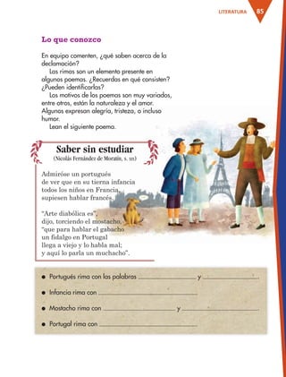 85LITERATURA
Lo que conozco
En equipo comenten, ¿qué saben acerca de la
declamación?
Las rimas son un elemento presente en
algunos poemas. ¿Recuerdas en qué consisten?
¿Pueden identificarlas?
Los motivos de los poemas son muy variados,
entre otros, están la naturaleza y el amor.
Algunos expresan alegría, tristeza, o incluso
humor.
Lean el siguiente poema.
● Portugués rima con las palabras y .
● Infancia rima con .
● Mostacho rima con y .
● Portugal rima con .
Saber sin estudiar
(Nicolás Fernández de Moratín, s. XIX)
Admiróse un portugués
de ver que en su tierna infancia
todos los niños en Francia,
supiesen hablar francés.
“Arte diabólica es”,
dijo, torciendo el mostacho,
“que para hablar el gabacho
un fidalgo en Portugal
llega a viejo y lo habla mal;
y aquí lo parla un muchacho”.
AB-ESP-4-P-001-160.indd 85 25/11/11 13:51
 