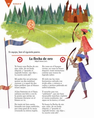 BLOQUE III86
En equipo, lean el siguiente poema.
Yo busco una flecha de oro
que, niño, de un hada
adquirí, y “guarda el
sagrado tesoro –me dijo–;
tu suerte está ahí”.
Mi padre fue un príncipe;
quiere un día nombrar
sucesor, y a aquel de dos
hijos prefiere que al blanco
tirare mejor.
A liza fraterna en el llano
salimos con brío y con fe;
la punta que arroja mi
hermano clavarse en el
blanco se ve.
En tanto mi loca saeta,
lanzada con ciega ambición,
por cima pasó de la meta
cruzando la etérea región.
En vano en el bosque
vecino, en vano la busco
doquier; tomó misterioso
camino que nunca he
logrado saber.
El cielo me ha visto
horizontes salvado con
ávido afán, y mísero a
valles y montes pidiendo mi
infiel talismán.
Y escucho una voz,
“¡adelante!”, que me hace
incansable marchar; repítela
el viento zumbante, me
sigue en la tierra y el mar.
Yo busco la flecha de oro
que, niño, de un hada
adquirí, y “guarda el
sagrado tesoro –me dijo–;
tu suerte está ahí”.
La flecha de oro
(Miguel Antonio Caro)
AB-ESP-4-P-001-160.indd 86 25/11/11 13:51
 