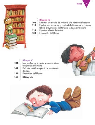 7ÍNDICE
Bloque IV
102 Rearmar un artículo de revista o una nota enciclopédica
110 Escribir una narración a partir de la lectura de un cuento,
fábula o leyenda de la literatura indígena mexicana
124 Explorar y llenar formatos
133 Evaluación del bloque
Bloque V
134 Leer la obra de un autor y conocer datos
biográficos del mismo
144 Redactar noticias a partir de un conjunto
de datos
155 Evaluación del bloque
156 Bibliografía
AB-ESP-4-P-001-160.indd 7 25/11/11 13:50
 