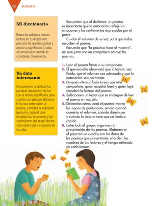 BLOQUE III88
Recuerden que al declamar un poema
es importante que la entonación refleje las
emociones y los sentimientos expresados por el
poeta.
Cuiden el volumen de su voz para que todos
escuchen el poema.
Recuerda que “la práctica hace al maestro”,
así que junto con un compañero ensaya los
poemas:
1. Lean el poema frente a su compañero.
2. El que escucha observará que la lectura sea
fluida, que el volumen sea adecuado y que la
entonación sea pertinente.
3. Después intercambien tareas con otro
compañero: quien escuchó leerá y quien leyó
atenderá la lectura del poema.
4. Seleccionen un lector que se encargue de leer
el poema en voz alta.
5. Determina cómo leerá el poema: marca
los signos de puntuación, señala cuándo
aumenta el volumen, cuándo disminuye
y cuándo la lectura tiene que ser lenta o
rápida.
6. Entre todo el grupo, organicen la
presentación de los poemas. Elaboren en
el pizarrón un cuadro con los datos de
los poemas que presentarán, el orden, los
nombres de los lectores y el tiempo estimado
de cada lectura.
Un dato
interesante
En ocasiones se utilizan las
palabras declamar y recitar
con el mismo significado, pero
cuando una persona declama
le da una entonación al
poema, y emplea la expresión
gestual y corporal para
enfatizar las emociones y los
sentimientos del texto. Recitar
sólo implica decir el poema en
voz alta.
Mi diccionario
Busca las palabras nuevas,
incluye en tu diccionario
personal las que descubriste y
anota su significado. Úsalas
al comunicarte cuando lo
consideres conveniente.
AB-ESP-4-P-001-160.indd 88 25/11/11 13:51
 