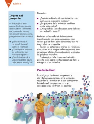 BLOQUE III90
Comenten:
■ ¿Qué datos debe incluir una invitación para
que llegue a la persona indicada?
■ ¿En qué parte de la invitación se deben
anotar estos datos?
■ ¿Qué palabras son adecuadas para elaborar
una invitación formal?
Redacten un borrador de la invitación e
intercámbienlo con otros compañeros para
revisar que los datos estén completos y que no
tenga faltas de ortografía.
Revisen las palabras al final de los renglones;
si no caben en el renglón deben separarse, esto
se hace por sílabas. Recuerden cómo se dividen
las palabras en sílabas.
Cada equipo debe hacer una invitación,
ponerla en un sobre con los respectivos datos y
entregarla a sus invitados.
Producto final
Todo el grupo declamará sus poemas el
día y la hora consignados en la invitación;
recuerden la secuencia en la que participarán
los declamadores para que no haya
equivocaciones. ¡Disfruten los poemas!
Logros del
proyecto
En este proyecto leíste
poemas de diversos autores,
identificaste los sentimientos
que expresan los poetas y
seleccionaste algunos poemas
para presentarlos en un recital.
● ¿Sentiste nervios al
declamar? ¿Por qué?
¿Cómo lo resolviste?
● ¿Cómo lograste transmitir
los sentimientos que
manifiesta el poema?
● ¿En qué situaciones de tu
vida podrías dedicar alguno
de los poemas leídos? ¿Cuál?
AB-ESP-4-P-001-160.indd 90 25/11/11 13:51
 