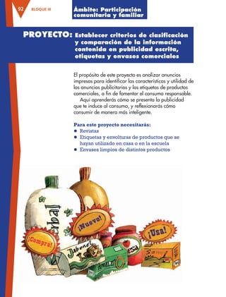 BLOQUE III92
El propósito de este proyecto es analizar anuncios
impresos para identificar las características y utilidad de
los anuncios publicitarios y las etiquetas de productos
comerciales, a fin de fomentar el consumo responsable.
Aquí aprenderás cómo se presenta la publicidad
que te induce al consumo, y reflexionarás cómo
consumir de manera más inteligente.
Para este proyecto necesitarás:
l Revistas
l Etiquetas y envolturas de productos que se
hayan utilizado en casa o en la escuela
l Envases limpios de distintos productos
Ámbito: Participación
comunitaria y familiar
PROYECTO: Establecer criterios de clasiﬁcación
y comparación de la información
contenida en publicidad escrita,
etiquetas y envases comerciales
AB-ESP-4-P-001-160.indd 92 25/11/11 13:51
 